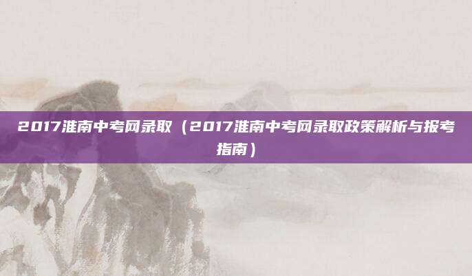 2017淮南中考网录取（2017淮南中考网录取政策解析与报考指南）