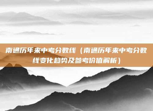 南通历年来中考分数线（南通历年来中考分数线变化趋势及参考价值解析）