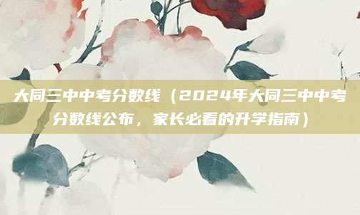 大同三中中考分数线（2024年大同三中中考分数线公布，家长必看的升学指南）