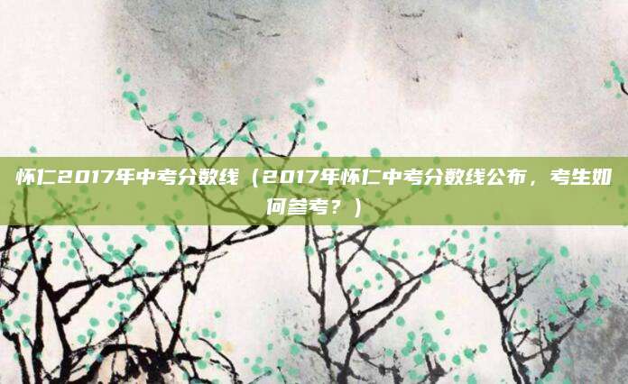 怀仁2017年中考分数线（2017年怀仁中考分数线公布，考生如何参考？）