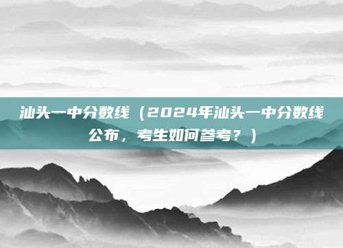 汕头一中分数线（2024年汕头一中分数线公布，考生如何参考？）