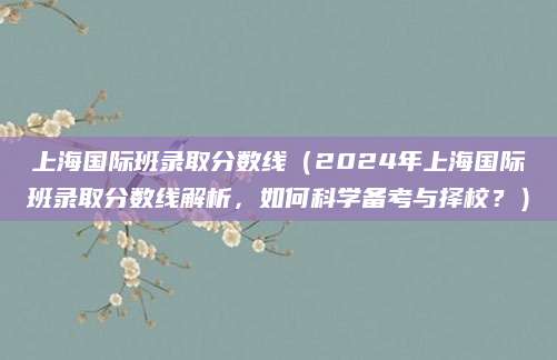 上海国际班录取分数线（2024年上海国际班录取分数线解析，如何科学备考与择校？）