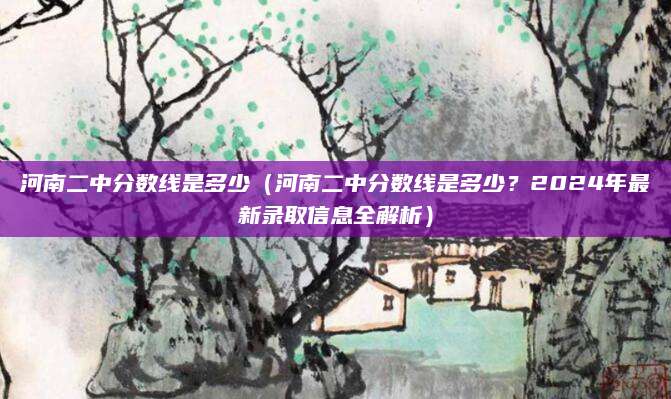 河南二中分数线是多少（河南二中分数线是多少？2024年最新录取信息全解析）