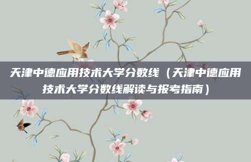 天津中德应用技术大学分数线（天津中德应用技术大学分数线解读与报考指南）