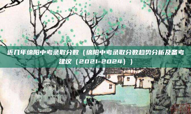 近几年绵阳中考录取分数（绵阳中考录取分数趋势分析及备考建议（2021-2024））