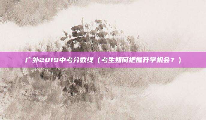 广外2019中考分数线（考生如何把握升学机会？）