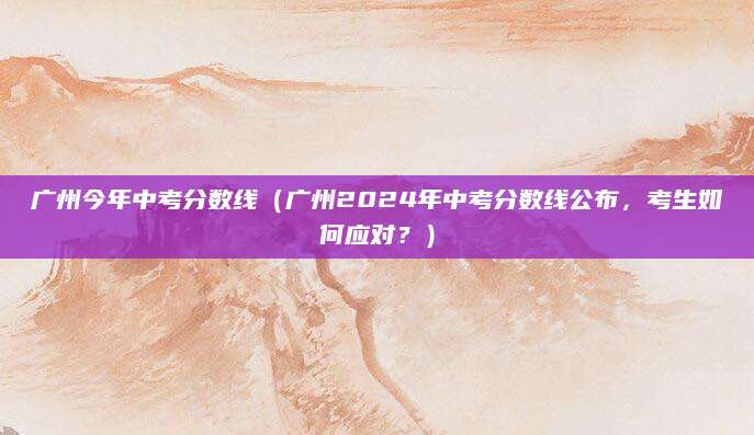广州今年中考分数线（广州2024年中考分数线公布，考生如何应对？）