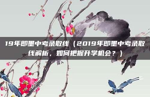 19年即墨中考录取线（2019年即墨中考录取线解析，如何把握升学机会？）