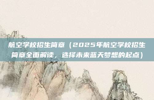 航空学校招生简章（2025年航空学校招生简章全面解读，选择未来蓝天梦想的起点）