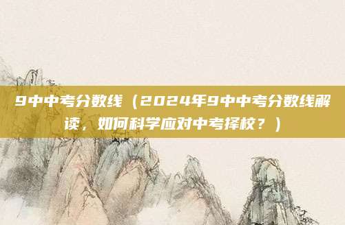 9中中考分数线（2024年9中中考分数线解读，如何科学应对中考择校？）