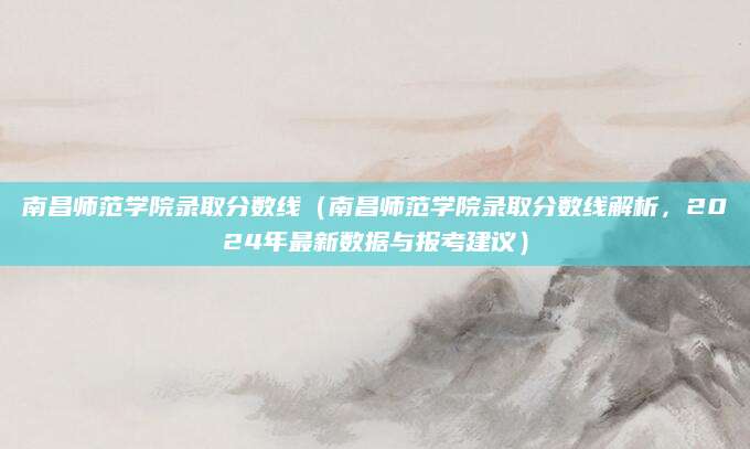 南昌师范学院录取分数线（南昌师范学院录取分数线解析，2024年最新数据与报考建议）