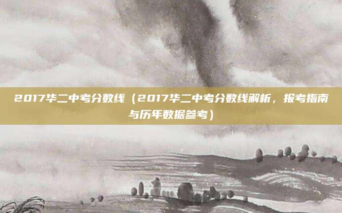 2017华二中考分数线（2017华二中考分数线解析，报考指南与历年数据参考）