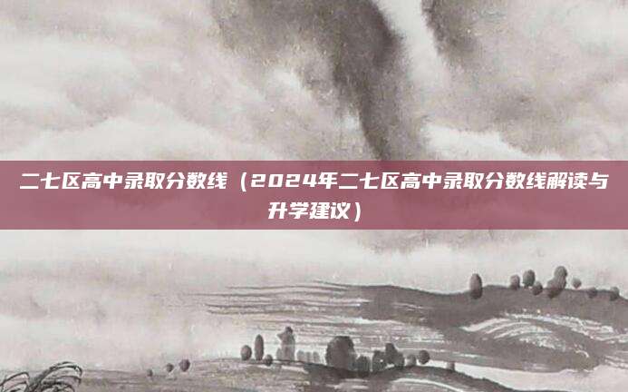二七区高中录取分数线（2024年二七区高中录取分数线解读与升学建议）
