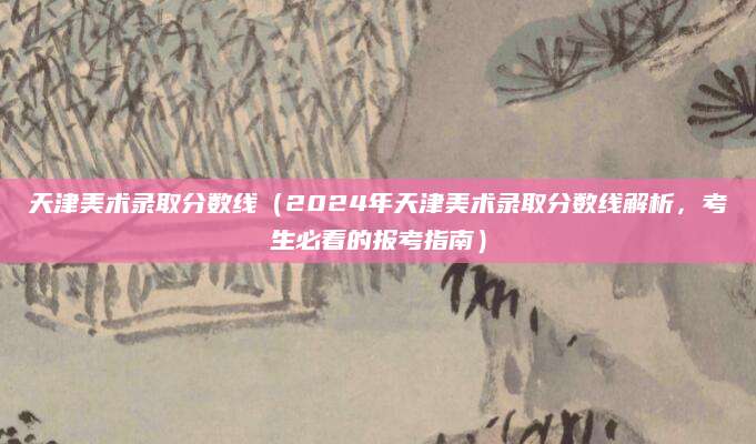 天津美术录取分数线（2024年天津美术录取分数线解析，考生必看的报考指南）