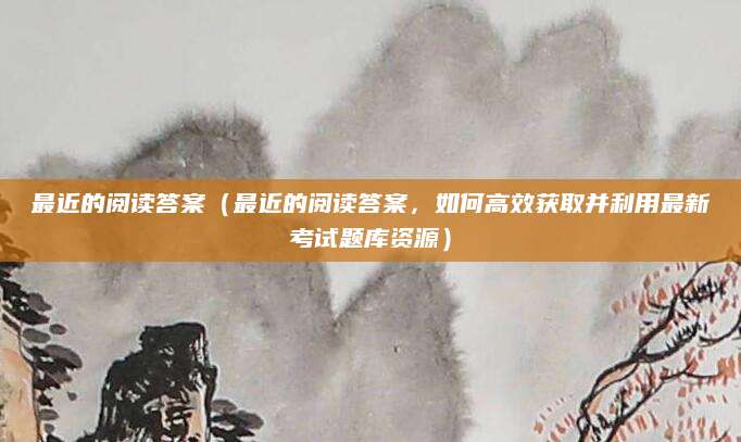 最近的阅读答案（最近的阅读答案，如何高效获取并利用最新考试题库资源）