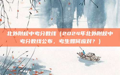 北外附校中考分数线（2024年北外附校中考分数线公布，考生如何应对？）