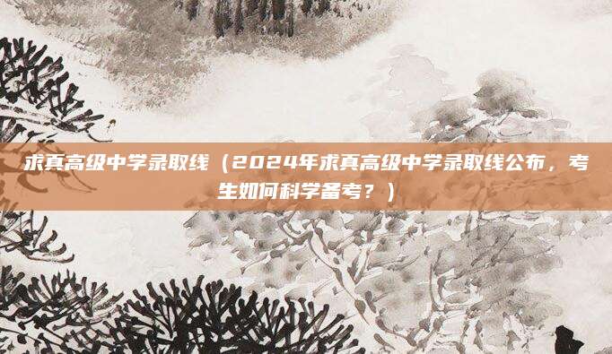 求真高级中学录取线（2024年求真高级中学录取线公布，考生如何科学备考？）
