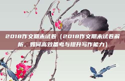 2018作文期末试卷（2018作文期末试卷解析，如何高效备考与提升写作能力）