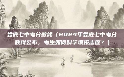 娄底七中考分数线（2024年娄底七中考分数线公布，考生如何科学填报志愿？）
