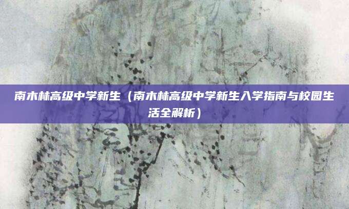 南木林高级中学新生（南木林高级中学新生入学指南与校园生活全解析）