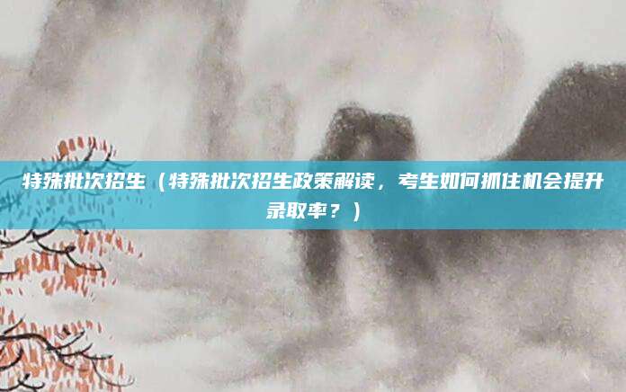特殊批次招生（特殊批次招生政策解读，考生如何抓住机会提升录取率？）
