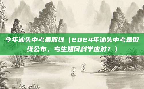 今年汕头中考录取线（2024年汕头中考录取线公布，考生如何科学应对？）