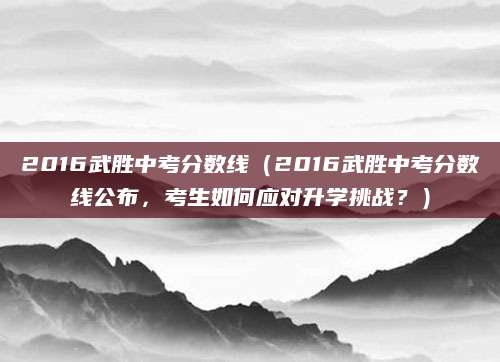 2016武胜中考分数线（2016武胜中考分数线公布，考生如何应对升学挑战？）