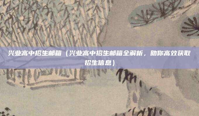 兴业高中招生邮箱（兴业高中招生邮箱全解析，助你高效获取招生信息）