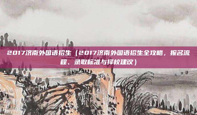 2017济南外国语招生（2017济南外国语招生全攻略，报名流程、录取标准与择校建议）