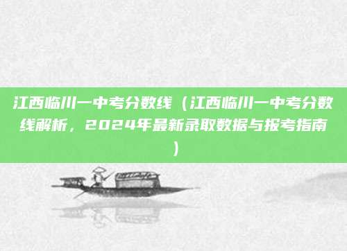 江西临川一中考分数线（江西临川一中考分数线解析，2024年最新录取数据与报考指南）