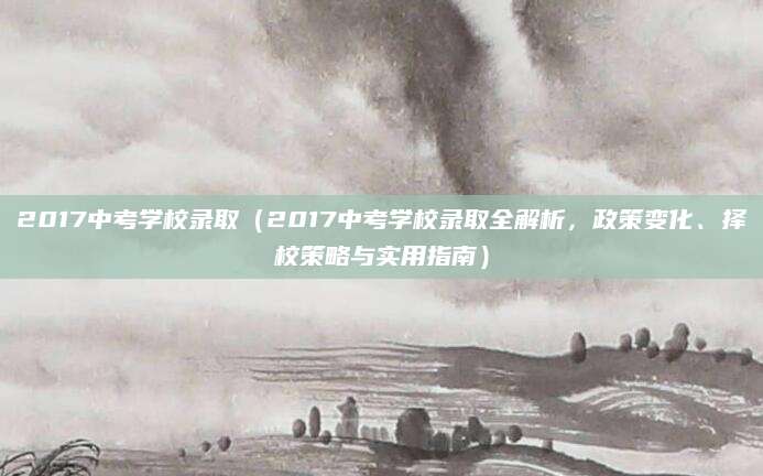 2017中考学校录取（2017中考学校录取全解析，政策变化、择校策略与实用指南）