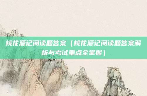 桃花源记阅读题答案（桃花源记阅读题答案解析与考试重点全掌握）