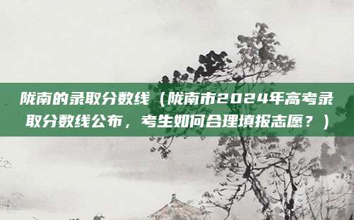 陇南的录取分数线（陇南市2024年高考录取分数线公布，考生如何合理填报志愿？）