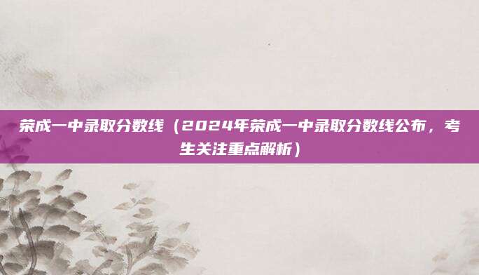 荣成一中录取分数线（2024年荣成一中录取分数线公布，考生关注重点解析）