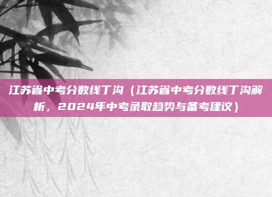 江苏省中考分数线丁沟（江苏省中考分数线丁沟解析，2024年中考录取趋势与备考建议）