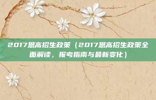 2017恩高招生政策（2017恩高招生政策全面解读，报考指南与最新变化）