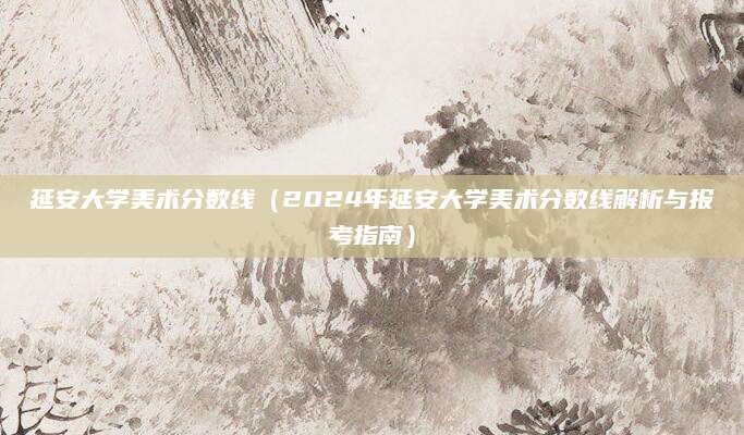 延安大学美术分数线（2024年延安大学美术分数线解析与报考指南）