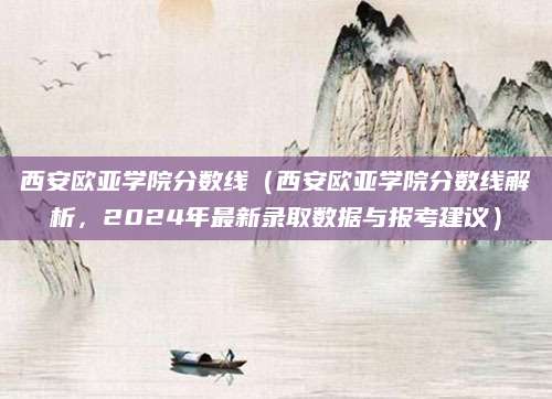 西安欧亚学院分数线（西安欧亚学院分数线解析，2024年最新录取数据与报考建议）