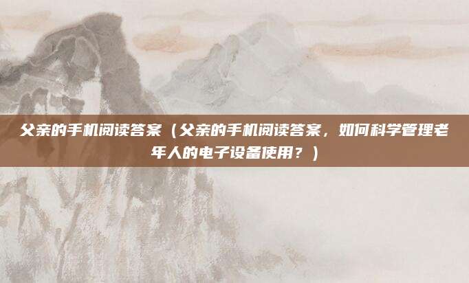 父亲的手机阅读答案（父亲的手机阅读答案，如何科学管理老年人的电子设备使用？）