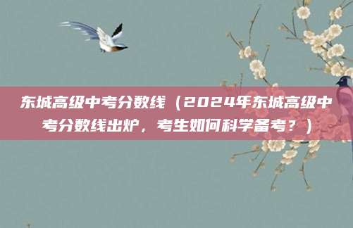 东城高级中考分数线（2024年东城高级中考分数线出炉，考生如何科学备考？）