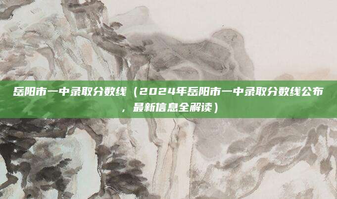 岳阳市一中录取分数线（2024年岳阳市一中录取分数线公布，最新信息全解读）