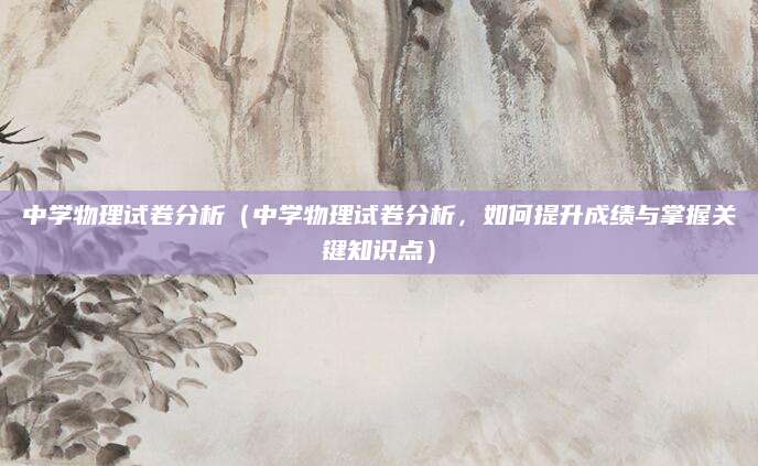 中学物理试卷分析（中学物理试卷分析，如何提升成绩与掌握关键知识点）