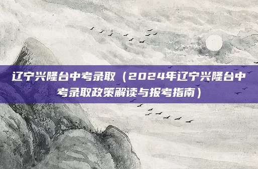 辽宁兴隆台中考录取（2024年辽宁兴隆台中考录取政策解读与报考指南）