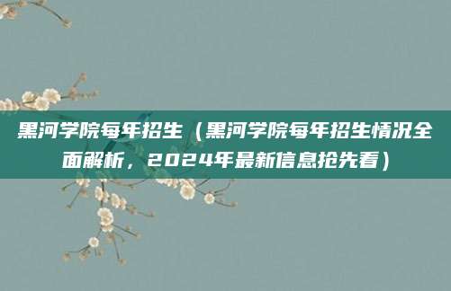 黑河学院每年招生（黑河学院每年招生情况全面解析，2024年最新信息抢先看）