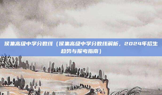 侯集高级中学分数线（侯集高级中学分数线解析，2024年招生趋势与报考指南）