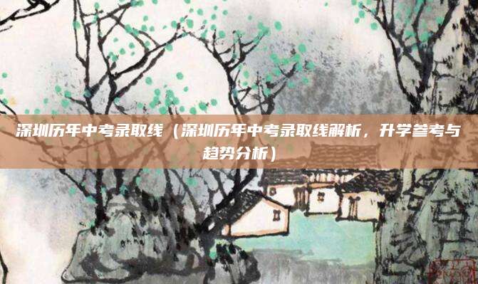 深圳历年中考录取线（深圳历年中考录取线解析，升学参考与趋势分析）