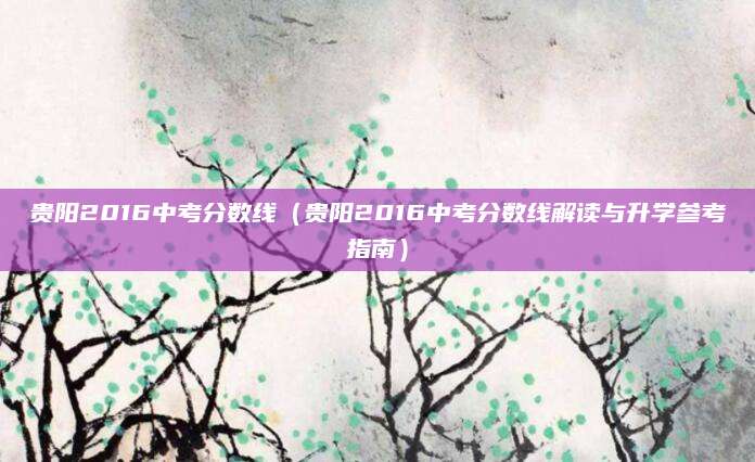 贵阳2016中考分数线（贵阳2016中考分数线解读与升学参考指南）