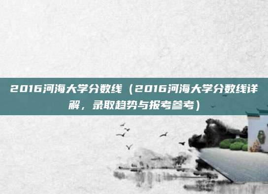 2016河海大学分数线（2016河海大学分数线详解，录取趋势与报考参考）
