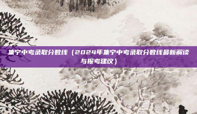 集宁中考录取分数线（2024年集宁中考录取分数线最新解读与报考建议）