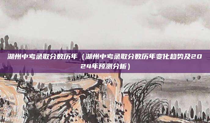 湖州中考录取分数历年（湖州中考录取分数历年变化趋势及2024年预测分析）